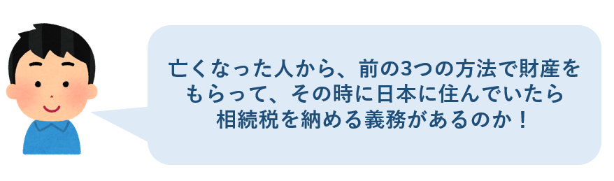 亡くなった人から前の3つの方法で財産をもらって、その時に日本に住んでいたら相続税を納める義務があるのか
